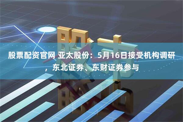 股票配资官网 亚太股份：5月16日接受机构调研，东北证券、东财证券参与