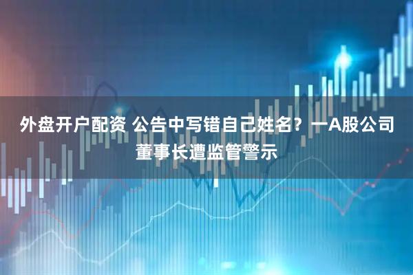 外盘开户配资 公告中写错自己姓名？一A股公司董事长遭监管警示