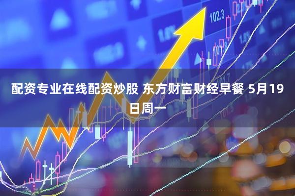 配资专业在线配资炒股 东方财富财经早餐 5月19日周一