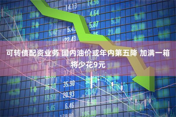 可转债配资业务 国内油价或年内第五降 加满一箱将少花9元