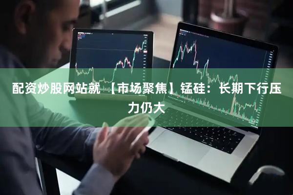 配资炒股网站就 【市场聚焦】锰硅：长期下行压力仍大