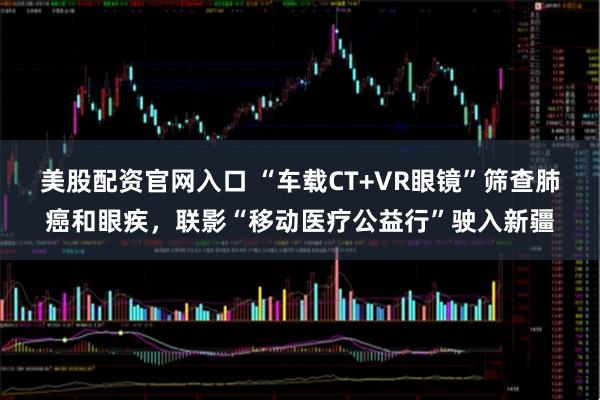 美股配资官网入口 “车载CT+VR眼镜”筛查肺癌和眼疾，联影“移动医疗公益行”驶入新疆