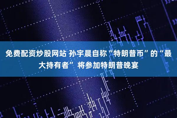 免费配资炒股网站 孙宇晨自称“特朗普币”的“最大持有者” 将参加特朗普晚宴
