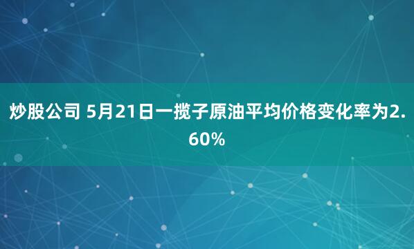 炒股公司 5月21日一揽子原油平均价格变化率为2.60%