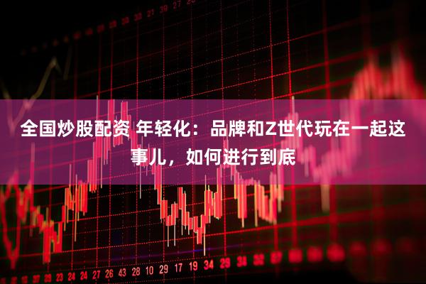 全国炒股配资 年轻化：品牌和Z世代玩在一起这事儿，如何进行到底