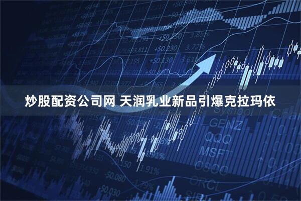 炒股配资公司网 天润乳业新品引爆克拉玛依