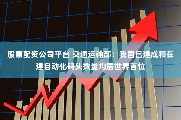 股票配资公司平台 交通运输部：我国已建成和在建自动化码头数量均居世界首位