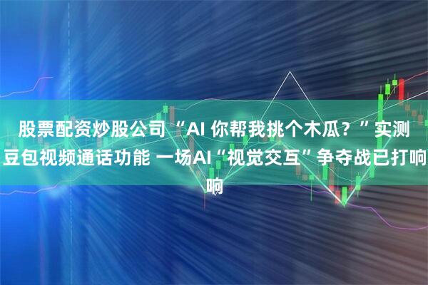 股票配资炒股公司 “AI 你帮我挑个木瓜？”实测豆包视频通话功能 一场AI“视觉交互”争夺战已打响