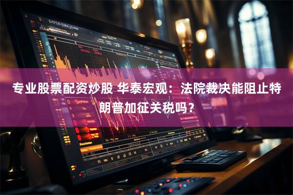 专业股票配资炒股 华泰宏观：法院裁决能阻止特朗普加征关税吗？
