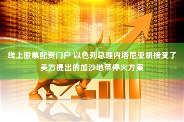 线上股票配资门户 以色列总理内塔尼亚胡接受了美方提出的加沙地带停火方案