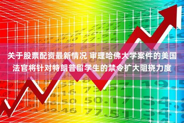 关于股票配资最新情况 审理哈佛大学案件的美国法官将针对特朗普留学生的禁令扩大阻挠力度