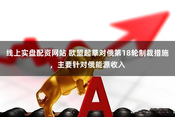 线上实盘配资网站 欧盟起草对俄第18轮制裁措施，主要针对俄能源收入