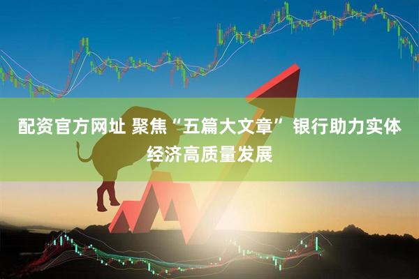 配资官方网址 聚焦“五篇大文章” 银行助力实体经济高质量发展
