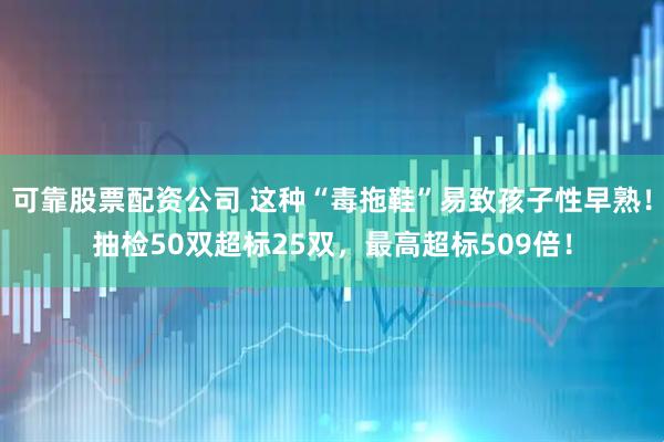 可靠股票配资公司 这种“毒拖鞋”易致孩子性早熟！抽检50双超标25双，最高超标509倍！