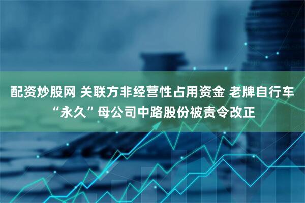 配资炒股网 关联方非经营性占用资金 老牌自行车“永久”母公司中路股份被责令改正