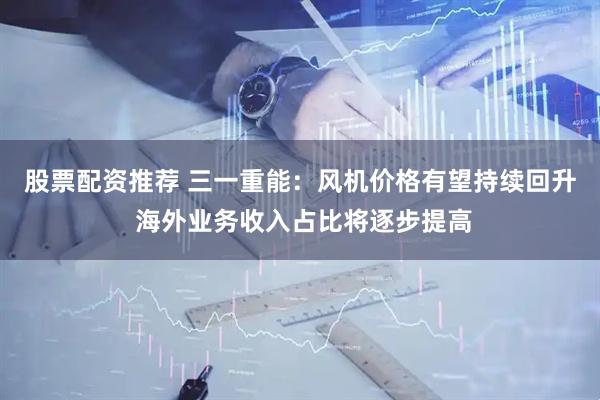 股票配资推荐 三一重能：风机价格有望持续回升 海外业务收入占比将逐步提高