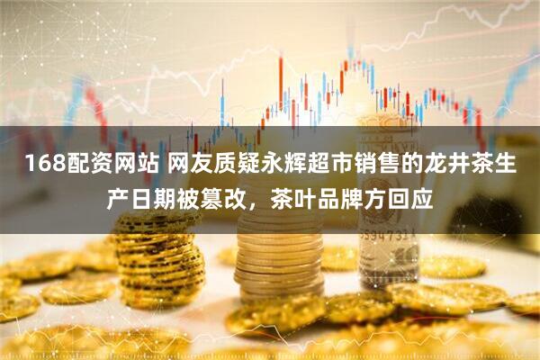 168配资网站 网友质疑永辉超市销售的龙井茶生产日期被篡改，茶叶品牌方回应