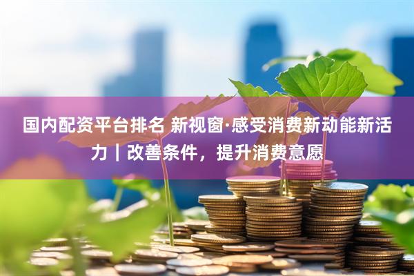 国内配资平台排名 新视窗·感受消费新动能新活力｜改善条件，提升消费意愿