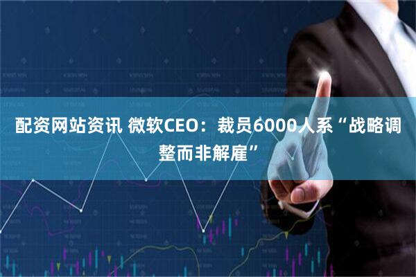 配资网站资讯 微软CEO：裁员6000人系“战略调整而非解雇”