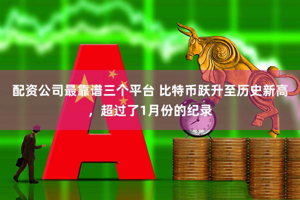 配资公司最靠谱三个平台 比特币跃升至历史新高，超过了1月份的纪录