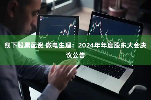 线下股票配资 微电生理：2024年年度股东大会决议公告