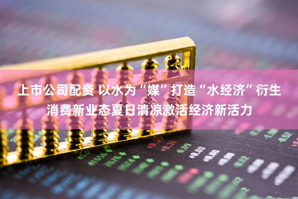 上市公司配资 以水为“媒”打造“水经济”衍生消费新业态夏日清凉激活经济新活力