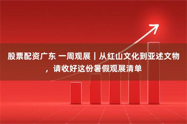 股票配资广东 一周观展｜从红山文化到亚述文物，请收好这份暑假观展清单