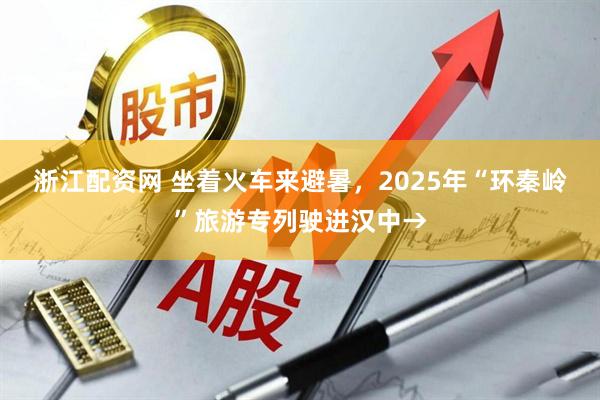 浙江配资网 坐着火车来避暑，2025年“环秦岭”旅游专列驶进汉中→