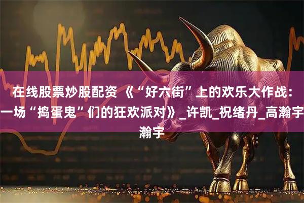 在线股票炒股配资 《“好六街”上的欢乐大作战：一场“捣蛋鬼”们的狂欢派对》_许凯_祝绪丹_高瀚宇