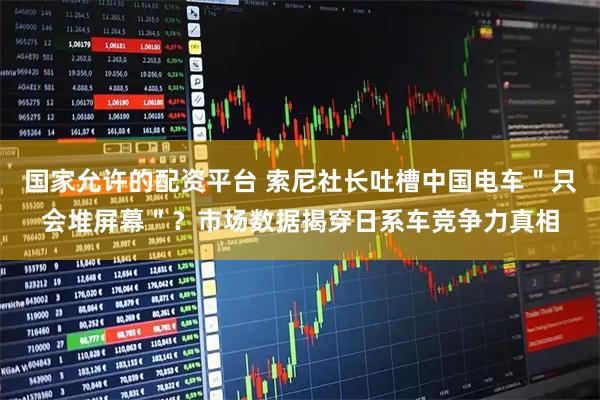 国家允许的配资平台 索尼社长吐槽中国电车＂只会堆屏幕＂？市场数据揭穿日系车竞争力真相