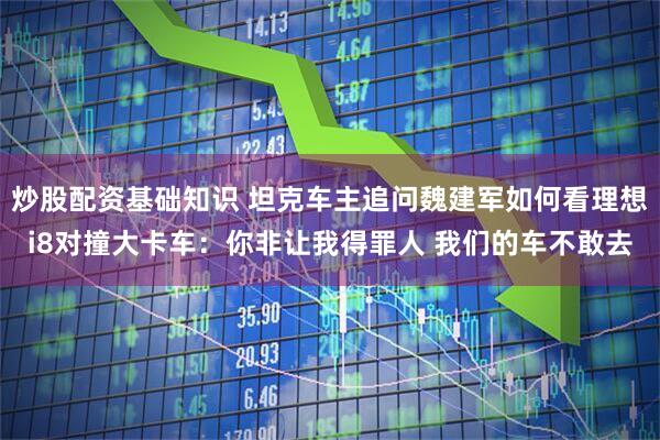 炒股配资基础知识 坦克车主追问魏建军如何看理想i8对撞大卡车：你非让我得罪人 我们的车不敢去