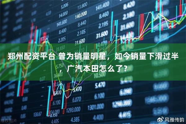 郑州配资平台 曾为销量明星，如今销量下滑过半，广汽本田怎么了？