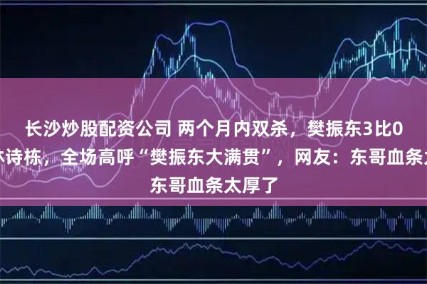 长沙炒股配资公司 两个月内双杀，樊振东3比0速胜林诗栋，全场高呼“樊振东大满贯”，网友：东哥血条太厚了
