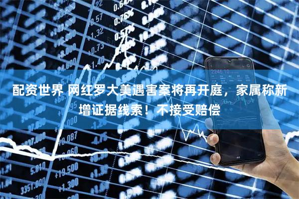 配资世界 网红罗大美遇害案将再开庭，家属称新增证据线索！不接受赔偿