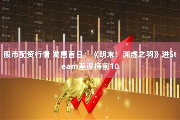 股市配资行情 发售首日：《明末：渊虚之羽》进Steam差评榜前10