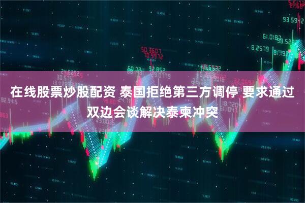 在线股票炒股配资 泰国拒绝第三方调停 要求通过双边会谈解决泰柬冲突