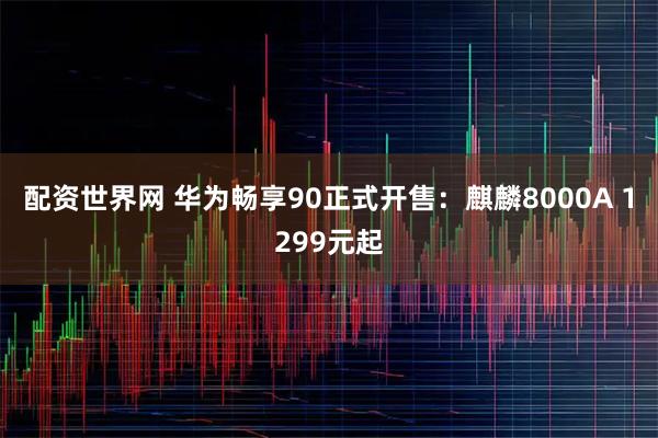 配资世界网 华为畅享90正式开售：麒麟8000A 1299元起